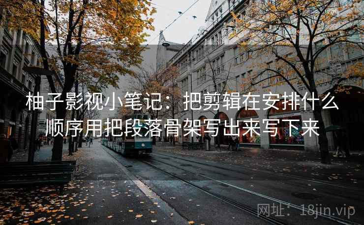 柚子影视小笔记：把剪辑在安排什么顺序用把段落骨架写出来写下来