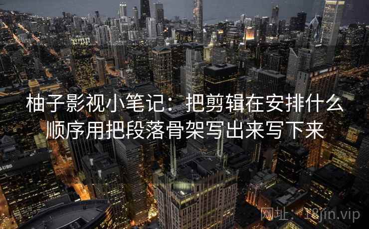 柚子影视小笔记：把剪辑在安排什么顺序用把段落骨架写出来写下来