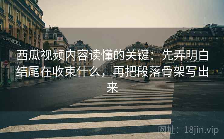 西瓜视频内容读懂的关键：先弄明白结尾在收束什么，再把段落骨架写出来