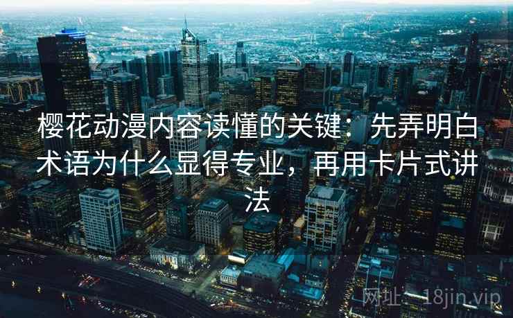樱花动漫内容读懂的关键：先弄明白术语为什么显得专业，再用卡片式讲法