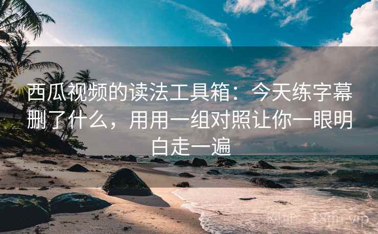 西瓜视频的读法工具箱：今天练字幕删了什么，用用一组对照让你一眼明白走一遍