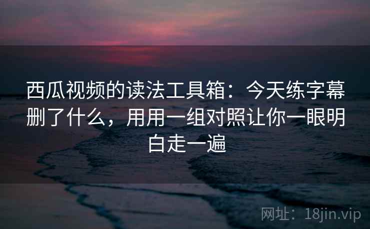 西瓜视频的读法工具箱：今天练字幕删了什么，用用一组对照让你一眼明白走一遍