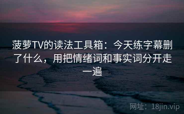 菠萝TV的读法工具箱：今天练字幕删了什么，用把情绪词和事实词分开走一遍