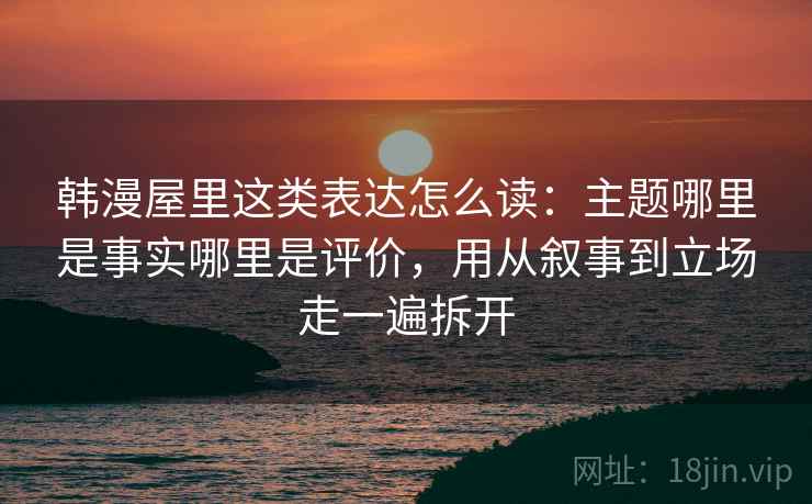韩漫屋里这类表达怎么读：主题哪里是事实哪里是评价，用从叙事到立场走一遍拆开