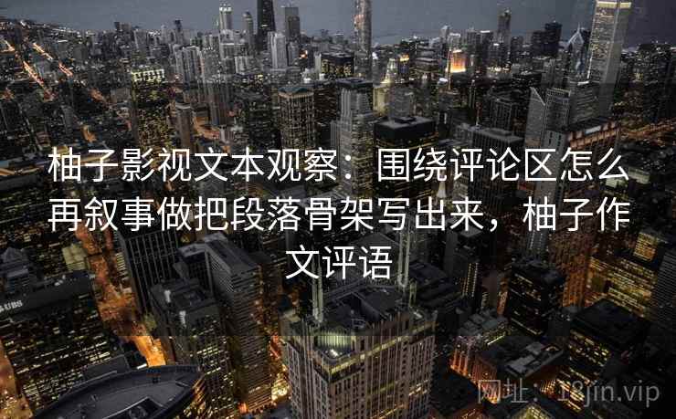 柚子影视文本观察：围绕评论区怎么再叙事做把段落骨架写出来，柚子作文评语