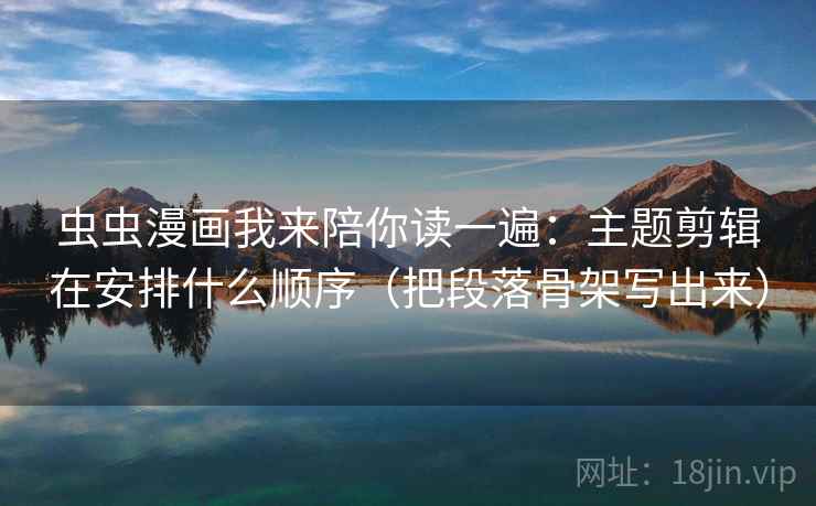 虫虫漫画我来陪你读一遍：主题剪辑在安排什么顺序（把段落骨架写出来）