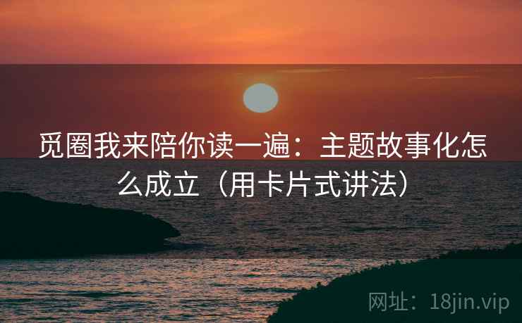 觅圈我来陪你读一遍：主题故事化怎么成立（用卡片式讲法）