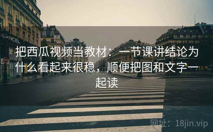 把西瓜视频当教材：一节课讲结论为什么看起来很稳，顺便把图和文字一起读
