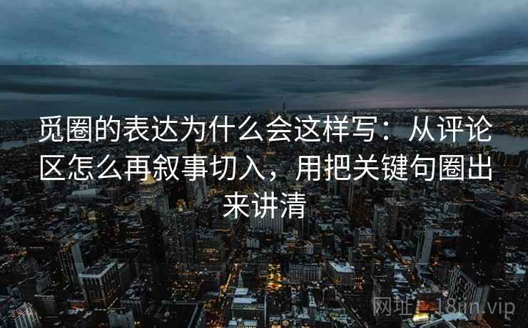 觅圈的表达为什么会这样写：从评论区怎么再叙事切入，用把关键句圈出来讲清