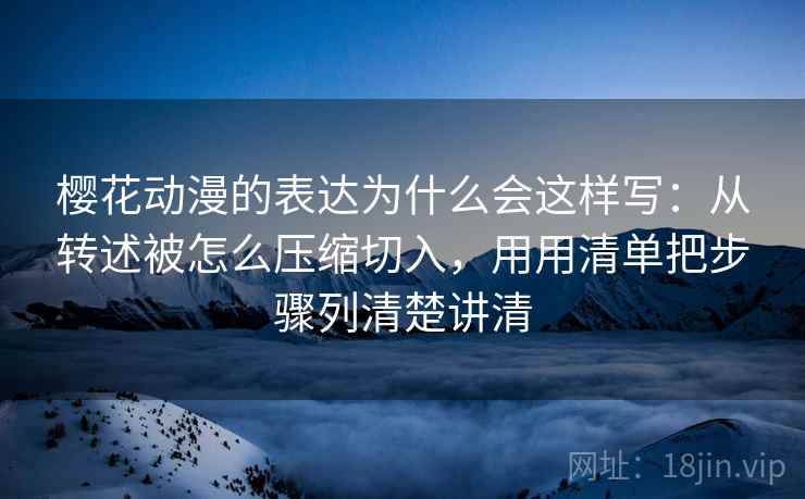 樱花动漫的表达为什么会这样写：从转述被怎么压缩切入，用用清单把步骤列清楚讲清
