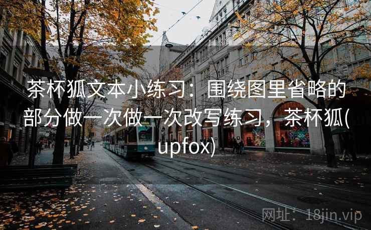 茶杯狐文本小练习：围绕图里省略的部分做一次做一次改写练习，茶杯狐(upfox)