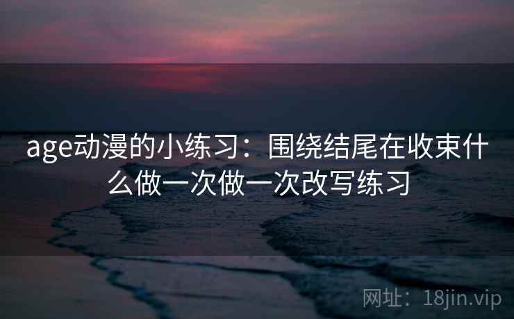 age动漫的小练习:围绕结尾在收束什么做一次做一次改写练习 age动漫的小练习:围绕结尾在收束什么做一次做一次改写练习