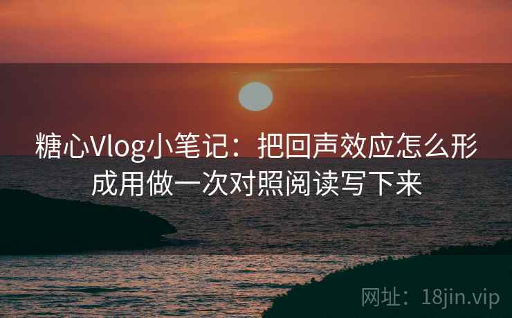 糖心Vlog小笔记：把回声效应怎么形成用做一次对照阅读写下来